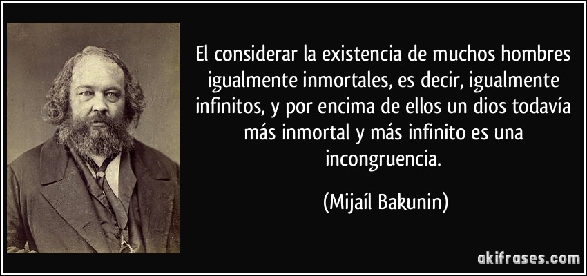 El considerar la existencia de muchos hombres igualmente inmortales, es decir, igualmente infinitos, y por encima de ellos un dios todavía más inmortal y más infinito es una incongruencia. (Mijaíl Bakunin)