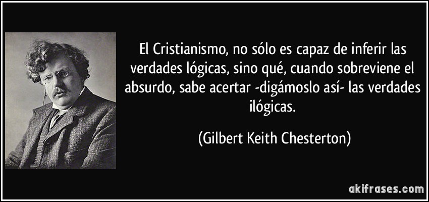 El Cristianismo, no sólo es capaz de inferir las verdades lógicas, sino qué, cuando sobreviene el absurdo, sabe acertar -digámoslo así- las verdades ilógicas. (Gilbert Keith Chesterton)