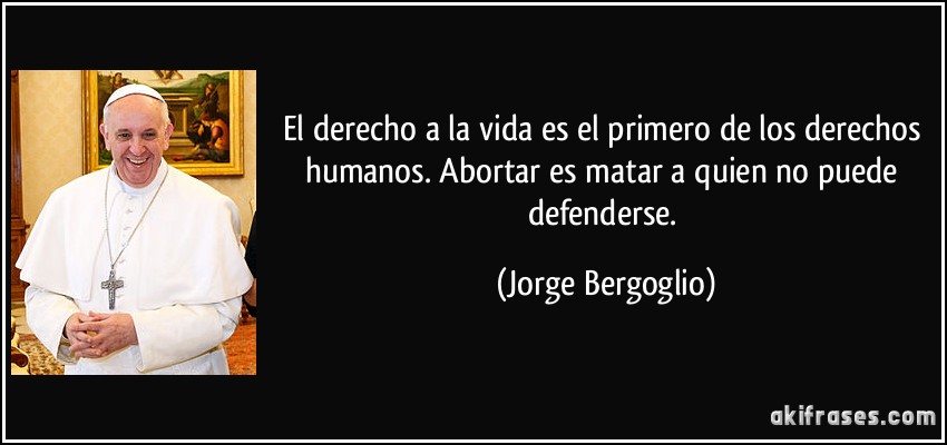 El derecho a la vida es el primero de los derechos humanos. Abortar es matar a quien no puede defenderse. (Jorge Bergoglio)