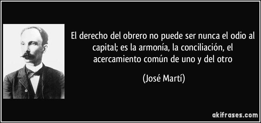 El derecho del obrero no puede ser nunca el odio al capital; es la armonía, la conciliación, el acercamiento común de uno y del otro (José Martí)
