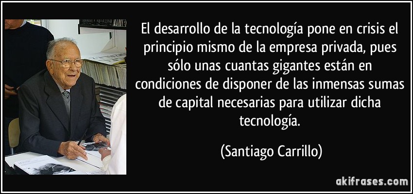 El desarrollo de la tecnología pone en crisis el principio mismo de la empresa privada, pues sólo unas cuantas gigantes están en condiciones de disponer de las inmensas sumas de capital necesarias para utilizar dicha tecnología. (Santiago Carrillo)