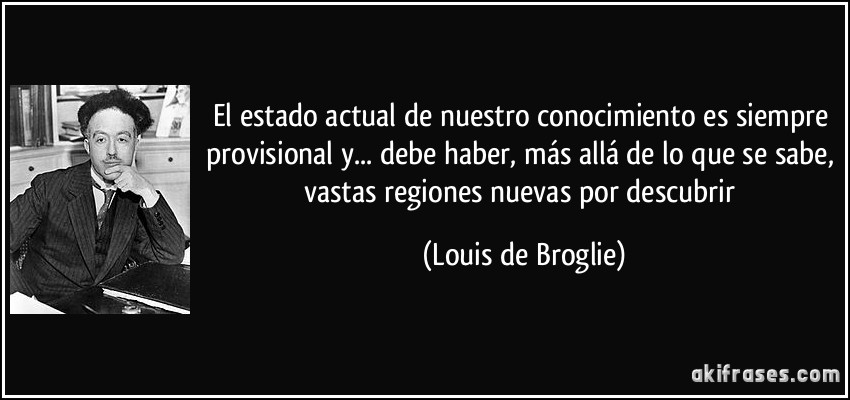 El estado actual de nuestro conocimiento es siempre provisional y... debe haber, más allá de lo que se sabe, vastas regiones nuevas por descubrir (Louis de Broglie)