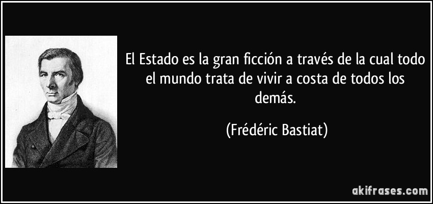 El Estado es la gran ficción a través de la cual todo el mundo trata de vivir a costa de todos los demás. (Frédéric Bastiat)
