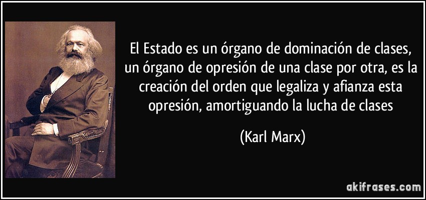 El Estado es un órgano de dominación de clases, un órgano de opresión de una clase por otra, es la creación del orden que legaliza y afianza esta opresión, amortiguando la lucha de clases (Karl Marx)