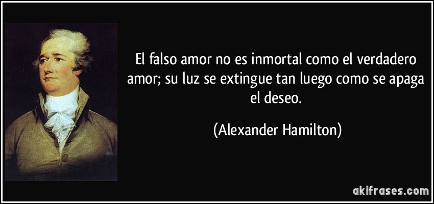 El falso amor no es inmortal como el verdadero amor; su luz se extingue tan luego como se apaga el deseo. (Alexander Hamilton)