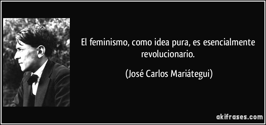 El feminismo, como idea pura, es esencialmente revolucionario. (José Carlos Mariátegui)