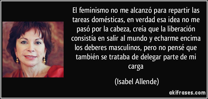 El feminismo no me alcanzó para repartir las tareas domésticas, en verdad esa idea no me pasó por la cabeza, creía que la liberación consistía en salir al mundo y echarme encima los deberes masculinos, pero no pensé que también se trataba de delegar parte de mi carga (Isabel Allende)