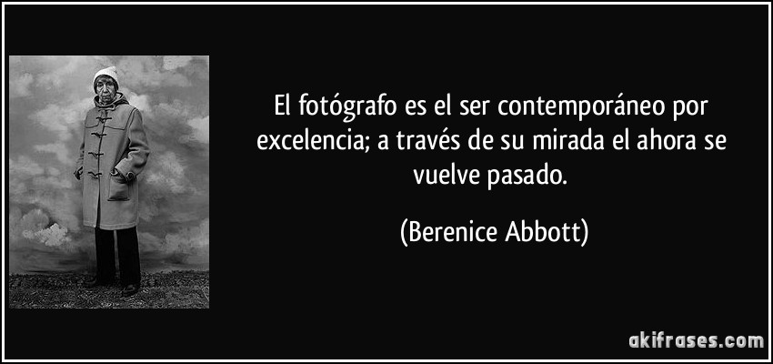 El fotógrafo es el ser contemporáneo por excelencia; a través de su mirada el ahora se vuelve pasado. (Berenice Abbott)