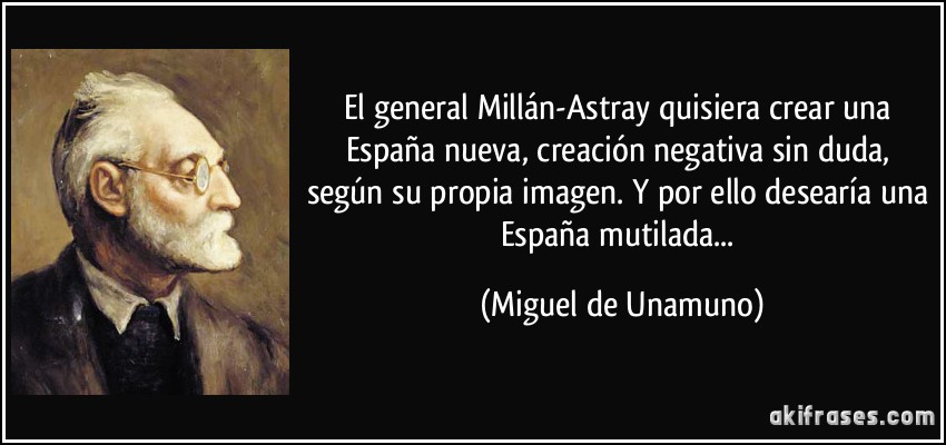 El general Millán-Astray quisiera crear una España nueva, creación negativa sin duda, según su propia imagen. Y por ello desearía una España mutilada... (Miguel de Unamuno)