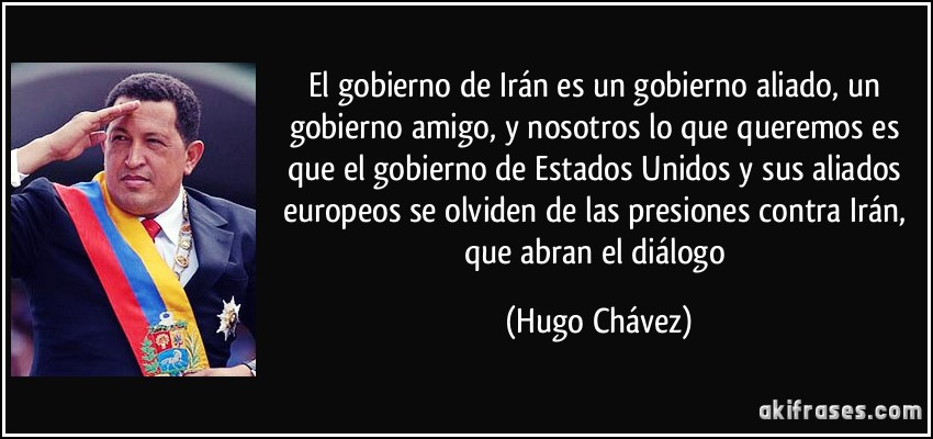 El gobierno de Irán es un gobierno aliado, un gobierno amigo, y nosotros lo que queremos es que el gobierno de Estados Unidos y sus aliados europeos se olviden de las presiones contra Irán, que abran el diálogo (Hugo Chávez)