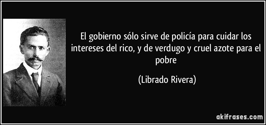 El gobierno sólo sirve de policía para cuidar los intereses del rico, y de verdugo y cruel azote para el pobre (Librado Rivera)