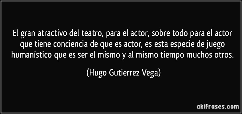 El gran atractivo del teatro, para el actor, sobre todo para el actor que tiene conciencia de que es actor, es esta especie de juego humanístico que es ser el mismo y al mismo tiempo muchos otros. (Hugo Gutierrez Vega)
