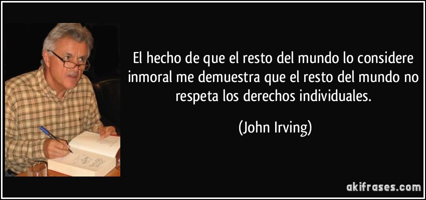 El hecho de que el resto del mundo lo considere inmoral me demuestra que el resto del mundo no respeta los derechos individuales. (John Irving)
