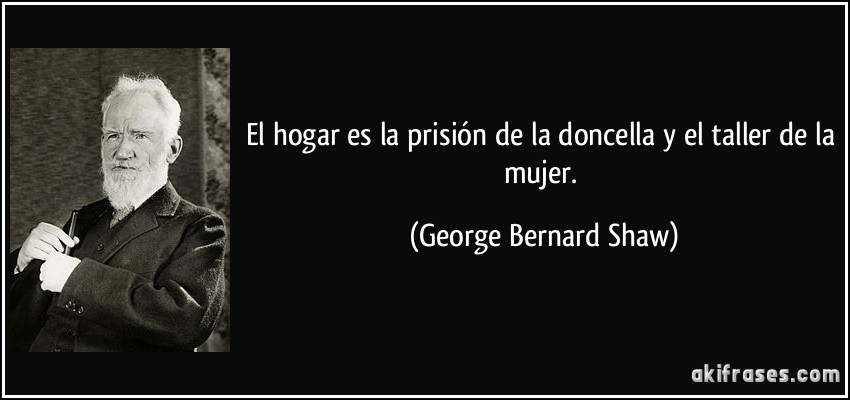 El hogar es la prisión de la doncella y el taller de la mujer. (George Bernard Shaw)