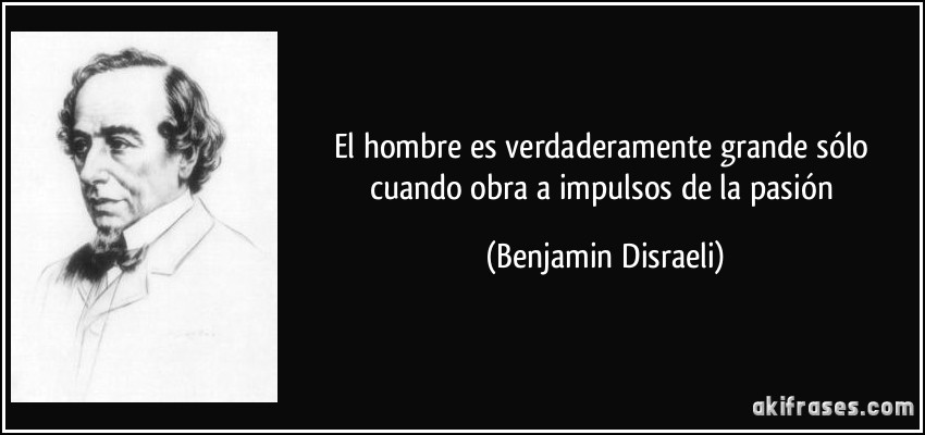El hombre es verdaderamente grande sólo cuando obra a impulsos de la pasión (Benjamin Disraeli)