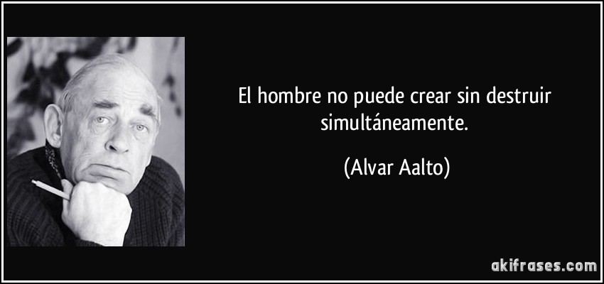 El hombre no puede crear sin destruir simultáneamente. (Alvar Aalto)