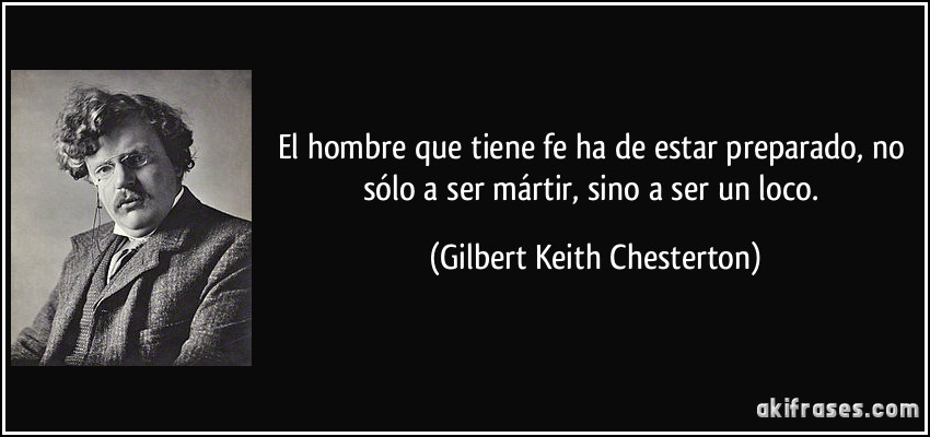 El hombre que tiene fe ha de estar preparado, no sólo a ser mártir, sino a ser un loco. (Gilbert Keith Chesterton)