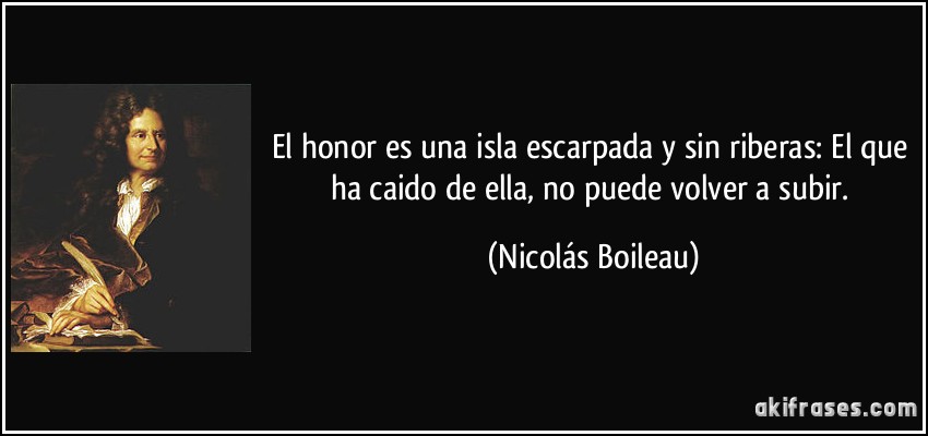 El honor es una isla escarpada y sin riberas: El que ha caido de ella, no puede volver a subir. (Nicolás Boileau)