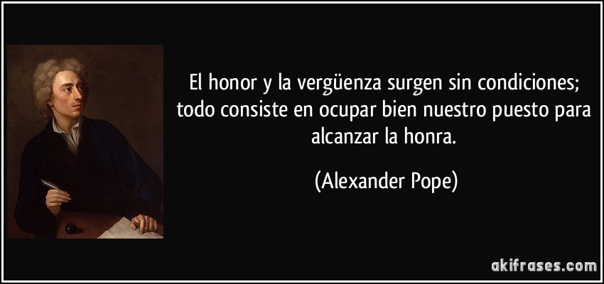 El honor y la vergüenza surgen sin condiciones; todo consiste en ocupar bien nuestro puesto para alcanzar la honra. (Alexander Pope)