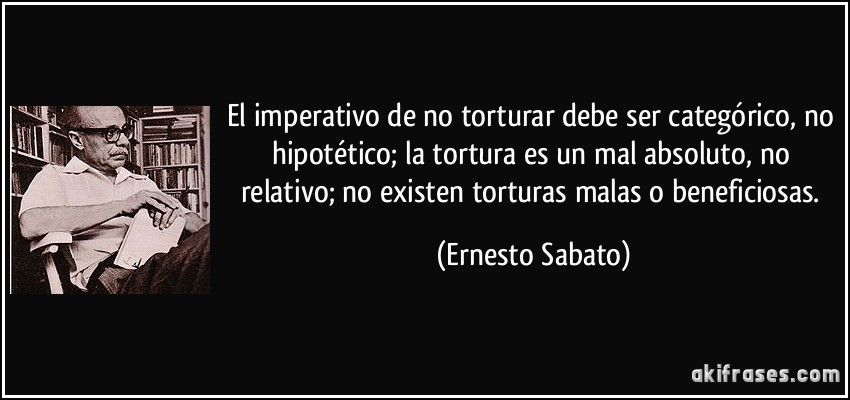El imperativo de no torturar debe ser categórico, no hipotético; la tortura es un mal absoluto, no relativo; no existen torturas malas o beneficiosas. (Ernesto Sabato)