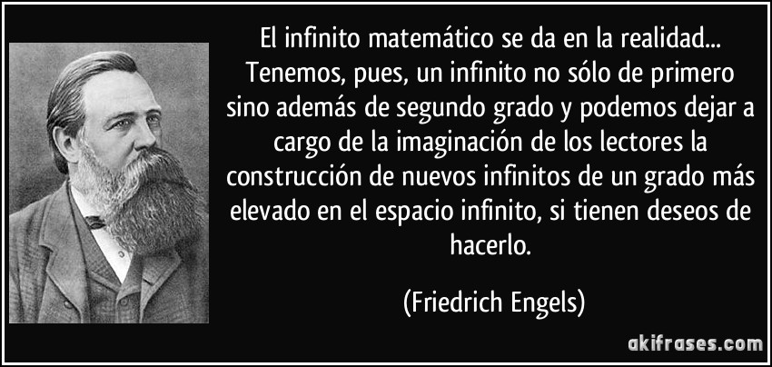 El infinito matemático se da en la realidad... Tenemos, pues, un infinito no sólo de primero sino además de segundo grado y podemos dejar a cargo de la imaginación de los lectores la construcción de nuevos infinitos de un grado más elevado en el espacio infinito, si tienen deseos de hacerlo. (Friedrich Engels)