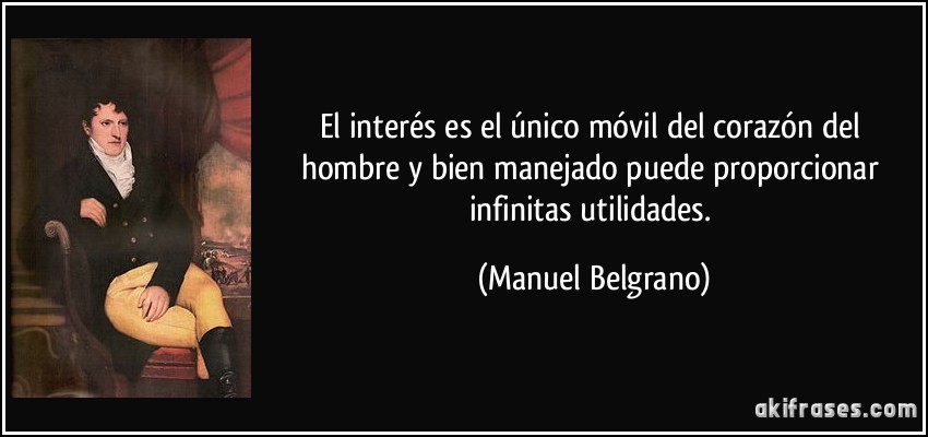 El interés es el único móvil del corazón del hombre y bien manejado puede proporcionar infinitas utilidades. (Manuel Belgrano)
