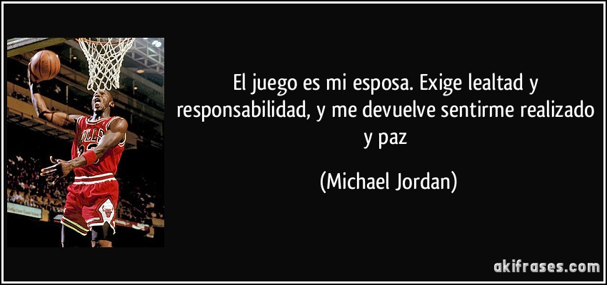 El juego es mi esposa. Exige lealtad y responsabilidad, y me devuelve sentirme realizado y paz (Michael Jordan)