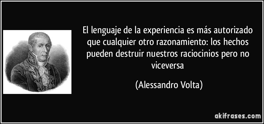 El lenguaje de la experiencia es más autorizado que cualquier otro razonamiento: los hechos pueden destruir nuestros raciocinios pero no viceversa (Alessandro Volta)