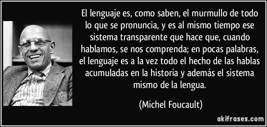 El lenguaje es, como saben, el murmullo de todo lo que se pronuncia, y es al mismo tiempo ese sistema transparente que hace que, cuando hablamos, se nos comprenda; en pocas palabras, el lenguaje es a la vez todo el hecho de las hablas acumuladas en la historia y además el sistema mismo de la lengua. (Michel Foucault)