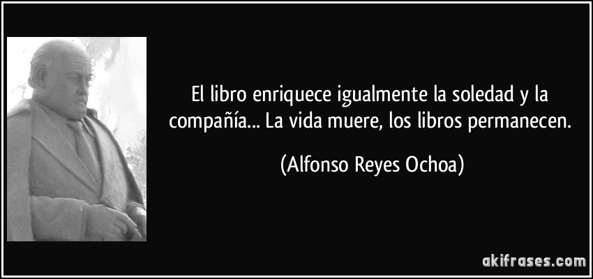 El libro enriquece igualmente la soledad y la compañía... La vida muere, los libros permanecen. (Alfonso Reyes Ochoa)
