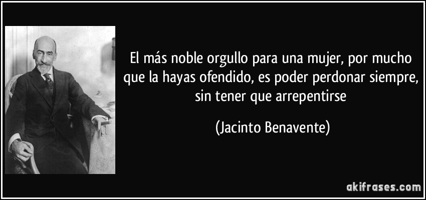 El más noble orgullo para una mujer, por mucho que la hayas ofendido, es poder perdonar siempre, sin tener que arrepentirse (Jacinto Benavente)