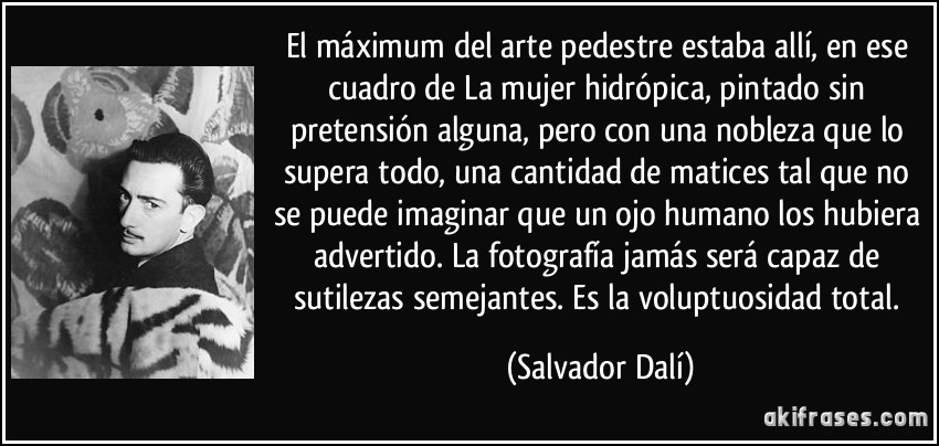 El máximum del arte pedestre estaba allí, en ese cuadro de La mujer hidrópica, pintado sin pretensión alguna, pero con una nobleza que lo supera todo, una cantidad de matices tal que no se puede imaginar que un ojo humano los hubiera advertido. La fotografía jamás será capaz de sutilezas semejantes. Es la voluptuosidad total. (Salvador Dalí)