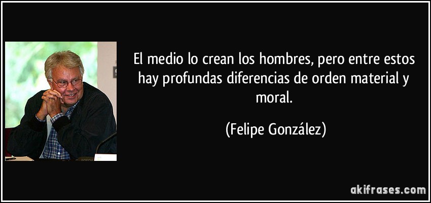 El medio lo crean los hombres, pero entre estos hay profundas diferencias de orden material y moral. (Felipe González)