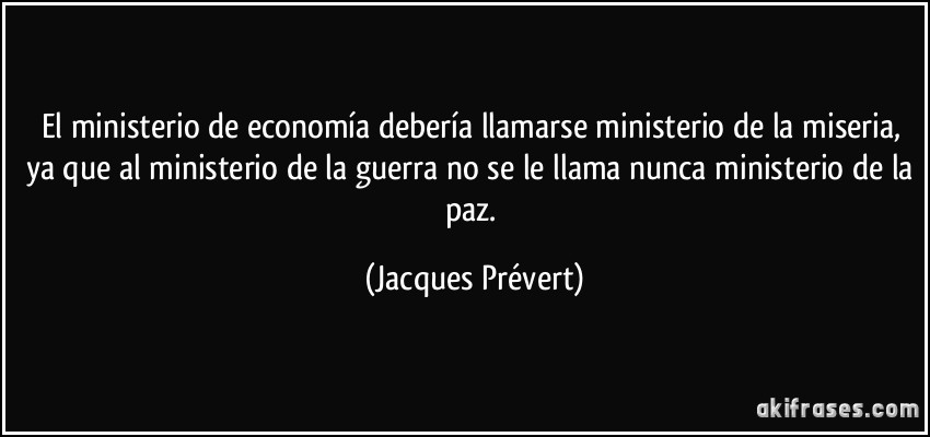 El ministerio de economía debería llamarse ministerio de la miseria, ya que al ministerio de la guerra no se le llama nunca ministerio de la paz. (Jacques Prévert)