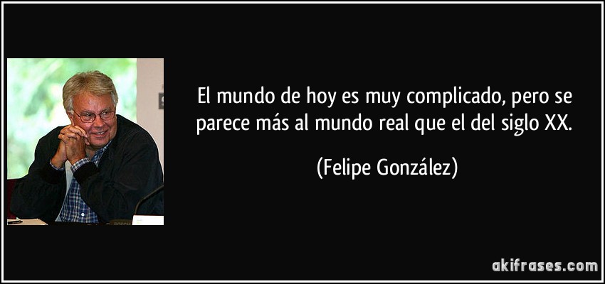 El mundo de hoy es muy complicado, pero se parece más al mundo real que el del siglo XX. (Felipe González)
