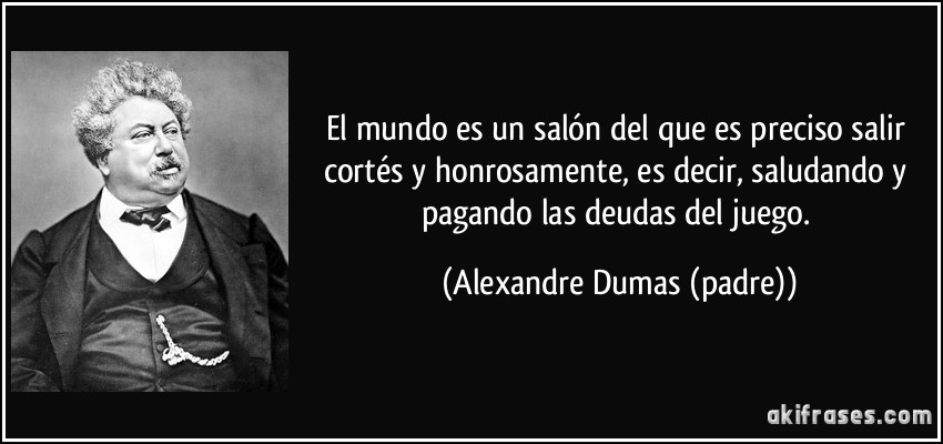 El mundo es un salón del que es preciso salir cortés y honrosamente, es decir, saludando y pagando las deudas del juego. (Alexandre Dumas (padre))