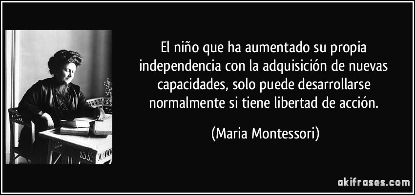 El niño que ha aumentado su propia independencia con la adquisición de nuevas capacidades, solo puede desarrollarse normalmente si tiene libertad de acción. (Maria Montessori)
