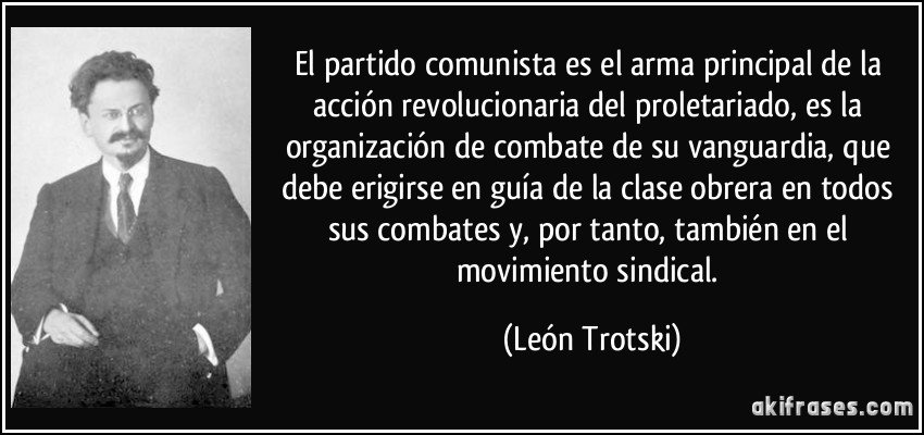 El partido comunista es el arma principal de la acción revolucionaria del proletariado, es la organización de combate de su vanguardia, que debe erigirse en guía de la clase obrera en todos sus combates y, por tanto, también en el movimiento sindical. (León Trotski)