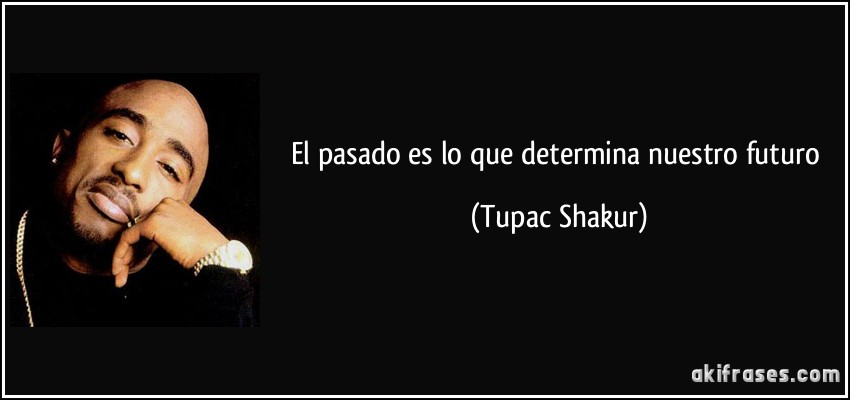 El pasado es lo que determina nuestro futuro (Tupac Shakur)