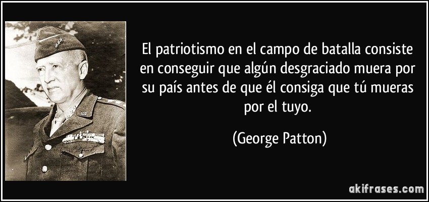 El patriotismo en el campo de batalla consiste en conseguir que algún desgraciado muera por su país antes de que él consiga que tú mueras por el tuyo. (George Patton)