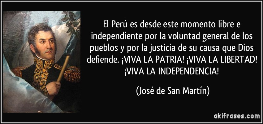 El Perú es desde este momento libre e independiente por la voluntad general de los pueblos y por la justicia de su causa que Dios defiende. ¡VIVA LA PATRIA! ¡VIVA LA LIBERTAD! ¡VIVA LA INDEPENDENCIA! (José de San Martín)