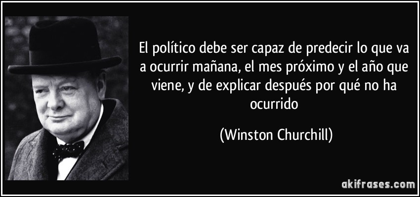 El político debe ser capaz de predecir lo que va a ocurrir mañana, el mes próximo y el año que viene, y de explicar después por qué no ha ocurrido (Winston Churchill)