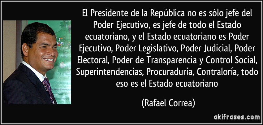 El Presidente de la República no es sólo jefe del Poder Ejecutivo, es jefe de todo el Estado ecuatoriano, y el Estado ecuatoriano es Poder Ejecutivo, Poder Legislativo, Poder Judicial, Poder Electoral, Poder de Transparencia y Control Social, Superintendencias, Procuraduría, Contraloría, todo eso es el Estado ecuatoriano (Rafael Correa)
