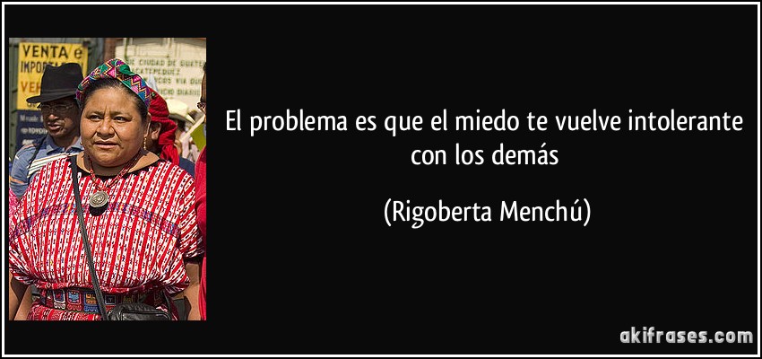 El problema es que el miedo te vuelve intolerante con los demás (Rigoberta Menchú)
