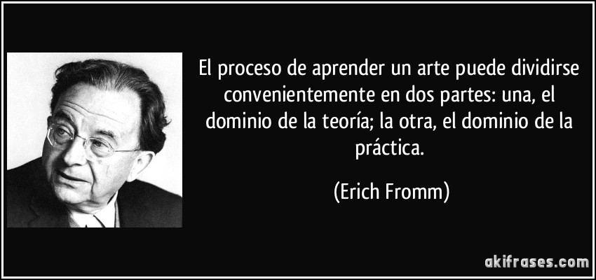 El proceso de aprender un arte puede dividirse convenientemente en dos partes: una, el dominio de la teoría; la otra, el dominio de la práctica. (Erich Fromm)