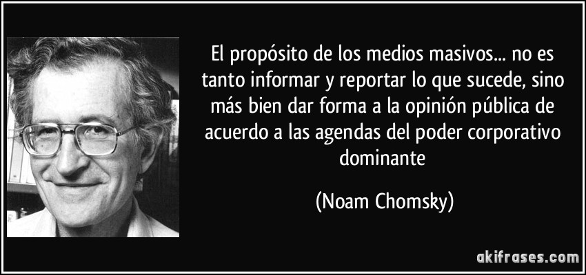 El propósito de los medios masivos... no es tanto informar y reportar lo que sucede, sino más bien dar forma a la opinión pública de acuerdo a las agendas del poder corporativo dominante (Noam Chomsky)