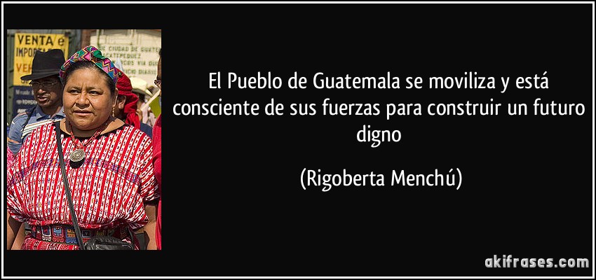 El Pueblo de Guatemala se moviliza y está consciente de sus fuerzas para construir un futuro digno (Rigoberta Menchú)