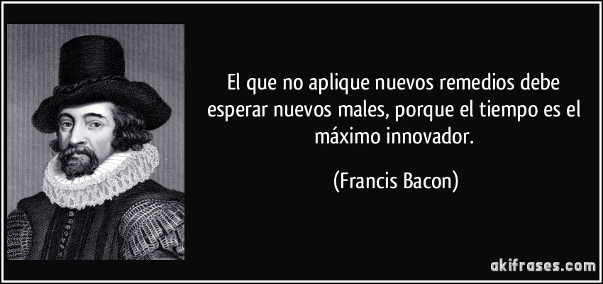 El que no aplique nuevos remedios debe esperar nuevos males, porque el tiempo es el máximo innovador. (Francis Bacon)