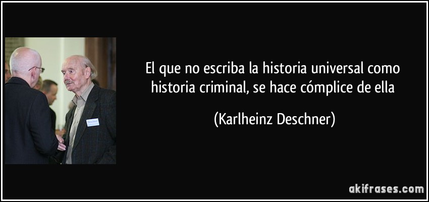 El que no escriba la historia universal como historia criminal, se hace cómplice de ella (Karlheinz Deschner)