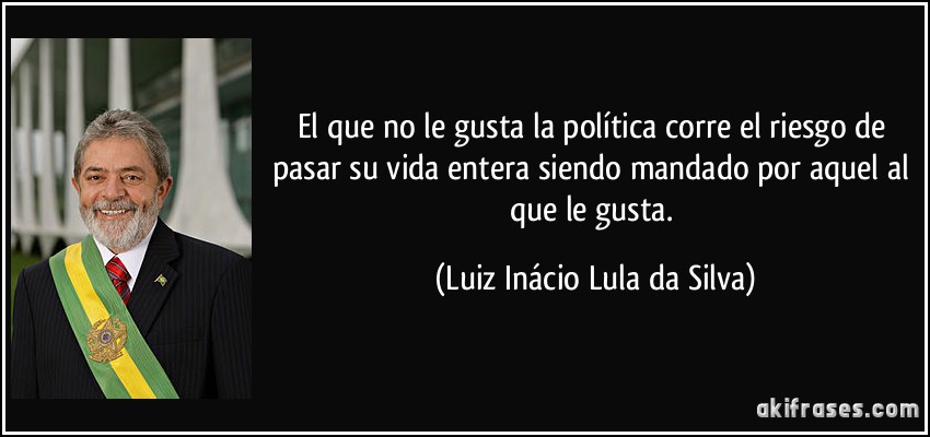 El que no le gusta la política corre el riesgo de pasar su vida entera siendo mandado por aquel al que le gusta. (Luiz Inácio Lula da Silva)